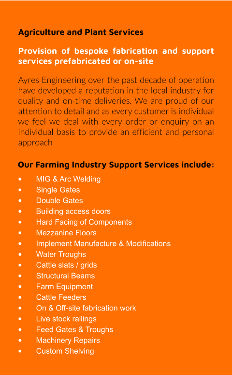 Our Farming Industry Support Services include: •	MIG & Arc Welding •	Single Gates •	Double Gates •	Building access doors •	Hard Facing of Components •	Mezzanine Floors •	Implement Manufacture & Modifications •	Water Troughs •	Cattle slats / grids •	Structural Beams •	Farm Equipment •	Cattle Feeders •	On & Off-site fabrication work •	Live stock railings •	Feed Gates & Troughs •	Machinery Repairs •	Custom Shelving Agriculture and Plant Services Provision of bespoke fabrication and support services prefabricated or on-site Ayres Engineering over the past decade of operation have developed a reputation in the local industry for quality and on-time deliveries. We are proud of our attention to detail and as every customer is individual we feel we deal with every order or enquiry on an individual basis to provide an efficient and personal approach