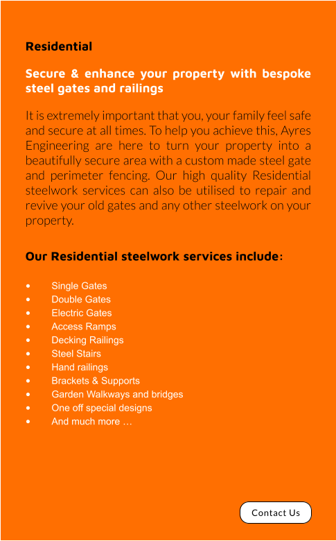Residential  Secure & enhance your property with bespoke steel gates and railings It is extremely important that you, your family feel safe and secure at all times. To help you achieve this, Ayres Engineering are here to turn your property into a beautifully secure area with a custom made steel gate and perimeter fencing. Our high quality Residential steelwork services can also be utilised to repair and revive your old gates and any other steelwork on your property.  Our Residential steelwork services include:  •	Single Gates •	Double Gates •	Electric Gates •	Access Ramps •	Decking Railings •	Steel Stairs •	Hand railings •	Brackets & Supports •	Garden Walkways and bridges •	One off special designs •	And much more … Contact Us