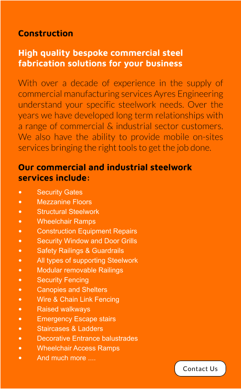 Construction High quality bespoke commercial steel fabrication solutions for your business With over a decade of experience in the supply of commercial manufacturing services Ayres Engineering understand your specific steelwork needs. Over the years we have developed long term relationships with a range of commercial & industrial sector customers. We also have the ability to provide mobile on-sites services bringing the right tools to get the job done.  Our commercial and industrial steelwork services include: •	Security Gates •	Mezzanine Floors •	Structural Steelwork •	Wheelchair Ramps •	Construction Equipment Repairs •	Security Window and Door Grills •	Safety Railings & Guardrails •	All types of supporting Steelwork •	Modular removable Railings •	Security Fencing •	Canopies and Shelters •	Wire & Chain Link Fencing •	Raised walkways •	Emergency Escape stairs •	Staircases & Ladders •	Decorative Entrance balustrades •	Wheelchair Access Ramps  •	And much more .... Contact Us