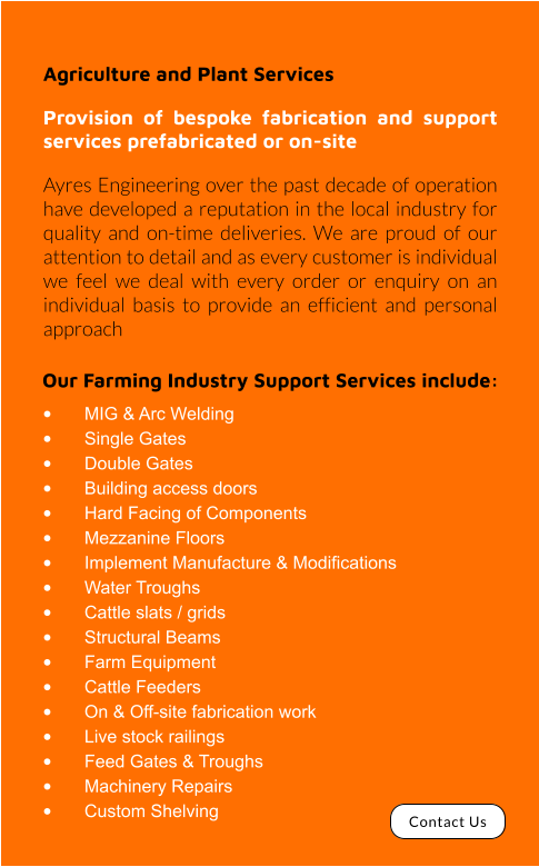 Our Farming Industry Support Services include: •	MIG & Arc Welding •	Single Gates •	Double Gates •	Building access doors •	Hard Facing of Components •	Mezzanine Floors •	Implement Manufacture & Modifications •	Water Troughs •	Cattle slats / grids •	Structural Beams •	Farm Equipment •	Cattle Feeders •	On & Off-site fabrication work •	Live stock railings •	Feed Gates & Troughs •	Machinery Repairs •	Custom Shelving Agriculture and Plant Services Provision of bespoke fabrication and support services prefabricated or on-site Ayres Engineering over the past decade of operation have developed a reputation in the local industry for quality and on-time deliveries. We are proud of our attention to detail and as every customer is individual we feel we deal with every order or enquiry on an individual basis to provide an efficient and personal approach Contact Us
